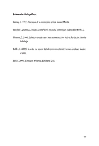 99
Referencias bibliográficas:
Cairney, H. (1992). Enseñanzadelacomprensiónlectora. Madrid: Morata.
Colomer,T. y Camps, A. (1996). Enseñaraleer,enseñaracomprender. Madrid: Celeste/M.E.C.
Monique, D. (1999). Lalecturaunadestrezacognitivamenteactiva. Madrid: Fundación Antonio
de Nebrija.
Robles, E. (2000). Si no leo me aburro. Método para convertir la lectura en un placer. México:
Grijalbo.
Solé, I. (2000). Estrategiasdelectura. Barcelona: Graó.
 