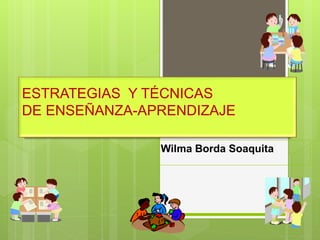 ESTRATEGIAS Y TÉCNICAS
DE ENSEÑANZA-APRENDIZAJE
Wilma Borda Soaquita
 