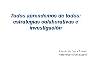 Todos aprendemos de todos:
 estrategias colaborativas e
        investigación



                   Rosana Verónica Turcott
                   veroturcott@gmail.com
 