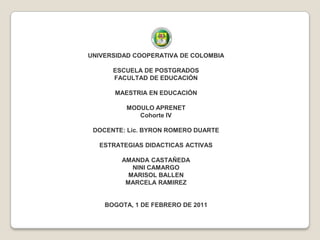 UNIVERSIDAD COOPERATIVA DE COLOMBIA ESCUELA DE POSTGRADOSFACULTAD DE EDUCACIÓN  MAESTRIA EN EDUCACIÓN  MODULO APRENET Cohorte IV  DOCENTE: Lic. BYRON ROMERO DUARTE ESTRATEGIAS DIDACTICAS ACTIVAS AMANDA CASTAÑEDA NINI CAMARGO MARISOL BALLEN MARCELA RAMIREZ BOGOTA, 1 DE FEBRERO DE 2011 