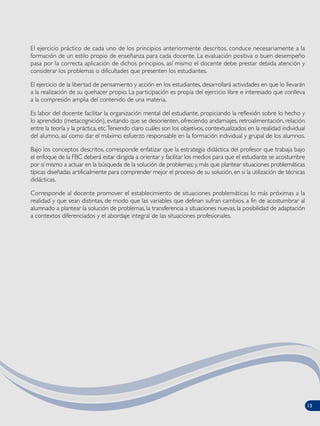 El ejercicio práctico de cada uno de los principios anteriormente descritos, conduce necesariamente a la
formación de un estilo propio de enseñanza para cada docente. La evaluación positiva o buen desempeño
pasa por la correcta aplicación de dichos principios, así mismo el docente debe prestar debida atención y
considerar los problemas o dificultades que presenten los estudiantes.
El ejercicio de la libertad de pensamiento y acción en los estudiantes, desarrollará actividades en que lo llevarán
a la realización de su quehacer propio. La participación es propia del ejercicio libre e interesado que conlleva
a la compresión amplia del contenido de una materia.
Es labor del docente facilitar la organización mental del estudiante, propiciando la reflexión sobre lo hecho y
lo aprendido (metacognición), evitando que se desorienten, ofreciendo andamiajes, retroalimentación, relación
entre la teoría y la práctica, etc.Teniendo claro cuáles son los objetivos, contextualizados en la realidad individual
del alumno, así como dar el máximo esfuerzo responsable en la formación individual y grupal de los alumnos.
Bajo los conceptos descritos, corresponde enfatizar que la estrategia didáctica del profesor que trabaja bajo
el enfoque de la FBC deberá estar dirigida a orientar y facilitar los medios para que el estudiante se acostumbre
por sí mismo a actuar en la búsqueda de la solución de problemas; y, más que plantear situaciones problemáticas
típicas diseñadas artificialmente para comprender mejor el proceso de su solución, en si la utilización de técnicas
didácticas.
Corresponde al docente promover el establecimiento de situaciones problemáticas lo más próximas a la
realidad y que sean distintas, de modo que las variables que definan sufran cambios, a fin de acostumbrar al
alumnado a plantear la solución de problemas, la transferencia a situaciones nuevas, la posibilidad de adaptación
a contextos diferenciados y el abordaje integral de las situaciones profesionales.
13
 