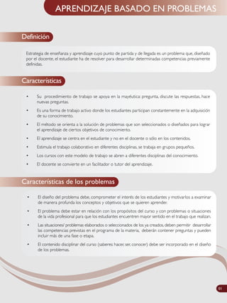 APRENDIZAJE BASADO EN PROBLEMAS
• Su procedimiento de trabajo se apoya en la mayéutica: pregunta, discute las respuestas, hace
nuevas preguntas.
• Es una forma de trabajo activo donde los estudiantes participan constantemente en la adquisición
de su conocimiento.
• El método se orienta a la solución de problemas que son seleccionados o diseñados para lograr
el aprendizaje de ciertos objetivos de conocimiento.
• El aprendizaje se centra en el estudiante y no en el docente o sólo en los contenidos.
• Estimula el trabajo colaborativo en diferentes disciplinas, se trabaja en grupos pequeños.
• Los cursos con este modelo de trabajo se abren a diferentes disciplinas del conocimiento.
• El docente se convierte en un facilitador o tutor del aprendizaje.
Características
Características de los problemas
Estrategia de enseñanza y aprendizaje cuyo punto de partida y de llegada es un problema que, diseñado
por el docente, el estudiante ha de resolver para desarrollar determinadas competencias previamente
definidas.
• El diseño del problema debe, comprometer el interés de los estudiantes y motivarlos a examinar
de manera profunda los conceptos y objetivos que se quieren aprender.
• El problema debe estar en relación con los propósitos del curso y con problemas o situaciones
de la vida profesional para que los estudiantes encuentren mayor sentido en el trabajo que realizan.
• Las situaciones/ problemas elaborados o seleccionados de los ya creados, deben permitir desarrollar
las competencias previstas en el programa de la materia, deberán contener preguntas y pueden
incluir más de una fase o etapa.
• El contenido disciplinar del curso (saberes: hacer, ser, conocer) debe ser incorporado en el diseño
de los problemas.
Definición
01
 