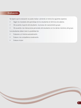 Evaluación
Se espera que la evaluación se pueda realizar cubriendo al menos los siguientes aspectos:
• Según los resultados del aprendizaje de los estudiantes en términos de saberes.
• De acuerdo al aporte del estudiante al proceso de razonamiento grupal.
• De acuerdo a las interacciones personales del estudiante con los demás miembros del grupo.
Los estudiantes deben tener la posibilidad de:
• Evaluarse a sí mismos-autovaloración.
• Evaluar a los compañeros-covaloración.
• Evaluar al tutor
03
 