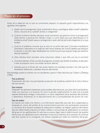 Pasos en el proceso
Antes de la redacción de un caso es conveniente preparar un pequeño guión respondiendo a las
siguientes interrogantes:
a. ¿Quién será el protagonista? ¿Qué características físicas y psicológicas debe cumplir? ¿Aspectos
claros y oscuros de su carácter? ¿Existe un antagonista?
b. ¿Cuál es el entorno familiar, educativo, social, económico que girará en torno al protagonista?
¿Qué hechos o personas han influido, a largo y a corto plazo, para que desemboque en el
problema actual? ¿Quién apoya al protagonista y quién está de parte del antagonista (si es que
existe)?
c. ¿Cuál es el problema concreto que se sitúa en el centro del caso? ¿Conviene manifestarlo
claramente o disimularlo en la redacción del mismo? ¿Interesa dar muchos detalles que enfoquen
la solución o, más bien, dejar desdibujados los contornos para que el grupo tenga que aventurar
diversas hipótesis?
d. ¿Nos interesa tener previstas varias soluciones válidas o que sólo una sea la correcta?
e. ¿Conviene plantear al final una lista de preguntas concretas que faciliten el análisis y la discusión,
o bien, se propone como una simple narración abierta?
f. ¿Interesa que en el fondo del caso exista latente una moraleja concreta o tan sólo que los
estudiantes reflexionen y planteen diversas alternativas?
Esta estrategia puesta en práctica con los estudiantes, supone 4 fases descritas por Colbert y Desberg
(1996):
Fase preliminar:
Presentación del caso a los participantes, proyección de la película, audición de la cinta o lectura
del caso escrito.
Fase eclosiva
"Explosión" de opiniones, impresiones, juicios, posibles alternativas, etc., por parte de los participantes.
Cada uno reacciona a la situación, tal como la percibe subjetivamente. Si cada cual se puede
expresar libremente, se llega a continuación a un cierto relajamiento de las tensiones del comienzo
y desemboca, finalmente, en el descubrimiento de la incompatibilidad de puntos de vista.
Fase de análisis
Se impone una vuelta a los hechos y a la información disponible, para salir de la subjetividad. La
búsqueda en común del sentido de los acontecimientos permite a los participantes acrecentar
su conciencia de la situación analizada. Se redescubre la realidad y se integran aspectos informativos
que, por determinados prejuicios, se habían orillado. La única prueba de objetividad es el consenso
del grupo en las significaciones. En esta fase es preciso llegar hasta la determinación de aquellos
hechos que son significativos para interpretar la estructura dinámica de la situación. Se concluye
esta fase cuando se ha conseguido una síntesis aceptada por todos los miembros del grupo.
06
 
