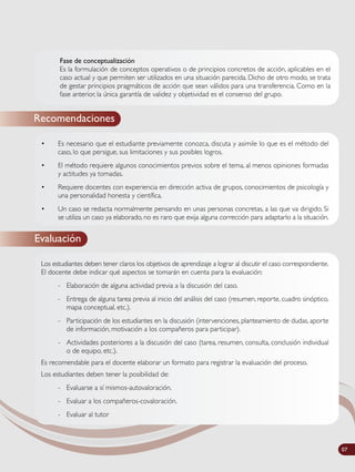 Fase de conceptualización
Es la formulación de conceptos operativos o de principios concretos de acción, aplicables en el
caso actual y que permiten ser utilizados en una situación parecida. Dicho de otro modo, se trata
de gestar principios pragmáticos de acción que sean válidos para una transferencia. Como en la
fase anterior, la única garantía de validez y objetividad es el consenso del grupo.
Recomendaciones
• Es necesario que el estudiante previamente conozca, discuta y asimile lo que es el método del
caso, lo que persigue, sus limitaciones y sus posibles logros.
• El método requiere algunos conocimientos previos sobre el tema, al menos opiniones formadas
y actitudes ya tomadas.
• Requiere docentes con experiencia en dirección activa de grupos, conocimientos de psicología y
una personalidad honesta y científica.
• Un caso se redacta normalmente pensando en unas personas concretas, a las que va dirigido. Si
se utiliza un caso ya elaborado, no es raro que exija alguna corrección para adaptarlo a la situación.
Evaluación
Los estudiantes deben tener claros los objetivos de aprendizaje a lograr al discutir el caso correspondiente.
El docente debe indicar qué aspectos se tomarán en cuenta para la evaluación:
- Elaboración de alguna actividad previa a la discusión del caso.
- Entrega de alguna tarea previa al inicio del análisis del caso (resumen, reporte, cuadro sinóptico,
mapa conceptual, etc.).
- Participación de los estudiantes en la discusión (intervenciones, planteamiento de dudas, aporte
de información, motivación a los compañeros para participar).
- Actividades posteriores a la discusión del caso (tarea, resumen, consulta, conclusión individual
o de equipo, etc.).
Es recomendable para el docente elaborar un formato para registrar la evaluación del proceso.
Los estudiantes deben tener la posibilidad de:
- Evaluarse a sí mismos-autovaloración.
- Evaluar a los compañeros-covaloración.
- Evaluar al tutor
07
 