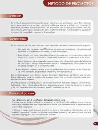 MÉTODO DE PROYECTOS
El "Buck Institute for Education" menciona varios elementos característicos del método de proyectos:
• Los contenidos manejados en el Método de proyectos son significativos y relevantes para el
estudiante ya que presentan situaciones y problemáticas reales.
• Las actividades permiten a los estudiantes buscar información para resolver problemas, así como
construir su propio conocimiento favoreciendo la retención y transferencia del mismo.
• Las condiciones en que se desarrollan los proyectos permiten al estudiante desarrollar habilidades
de colaboración, en lugar de competencia ya que la interdependencia y la colaboración son
cruciales para lograr que el proyecto funcione.
• El trabajo con proyectos permite al estudiante desarrollar habilidades de trabajo productivo,
así como habilidades de aprendizaje autónomo y de mejora continua.
Los proyectos pueden tener distintos tiempos de duración dependiendo del objetivo que persigan.
Puede haber proyectos de uno o varios días, semanas e incluso todo el módulo o asignatura puede estar
estructurado en un proyecto.
Durante la realización del proyecto, los estudiantes desarrollan de manera integrada conocimientos,
habilidades y valores relacionados a diferentes áreas disciplinares, en función de resolver un problema,
y por otra parte desarrollan la competencia genérica de elaborar proyectos.
Características
Pasos en el proceso
En el método de proyectos los estudiantes aplican o construyen sus aprendizajes a través de la realización
de un proyecto, en el cual planifican, ejecutan y evalúan una serie de actividades con el objetivo de
resolver un problema. Se busca enfrentar a los estudiantes a situaciones que los lleven a rescatar,
comprender y aplicar aquello que aprenden como una herramienta para resolver problemas o proponer
mejoras en las comunidades en donde se desenvuelven.
Fase I: Diagnóstico para la identificación de la problemática o tema
El primer paso en la elaboración de un proyecto es la identificación del problema que se pretende
abordar. Este problema debe articular problemáticas actuales y las competencias que se deben desarrollar
en el módulo o asignatura.
El docente o equipo docente puede proponer un tema o este puede ser identificado a partir de
observación, entrevistas, cuestionarios, visitas de campo, videos, entre otras, para posteriormente intervenir
o plantear una propuesta para solucionar dicho problema.
Definición
09
 