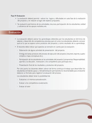 Fase IV: Evaluación
• La evaluación deberá permitir valorar los logros y dificultades en cada fase de la realización
del proyecto y en relación al logro del objetivo propuesto.
• Se evaluará la pertinencia de las actividades, recursos, participación de los estudiantes, calidad
y suficiencia de los apoyos recibidos, etc.
Evaluación
• La evaluación deberá valorar los aprendizajes obtenidos por los estudiantes en términos de
saberes y desarrollo de competencias previstas para el curso. Los estudiantes deberán conocer
qué es lo que se espera como producto del proyecto y como resultado de su aprendizaje.
• El docente debe indicar qué aspectos se tomarán en cuenta para la evaluación:
- Elaboración de alguna actividad de presentación del proyecto.
- Entrega de tareas producto del proceso de ejecución del proyecto (resumen, reporte, cuadro
sinóptico, mapa conceptual, etc.).
- Participación de los estudiantes en las actividades del proyecto (compromiso. Responsabilidad,
aportes a la discusión, motivación a los compañeros para participar, etc.).
- Presentación final de los resultados y productos del proyecto.
Por otra parte, los docentes deben valorar de forma continua el trabajo que desarrollan los
estudiantes, brindando apoyo y retroalimentación permanente. Es recomendable para el docente
elaborar un formato para registrar la evaluación del proceso.
Los estudiantes deben tener la posibilidad de:
- Evaluarse a sí mismos-autovaloración.
- Evaluar a los compañeros-covaloración.
- Evaluar al tutor
11
 