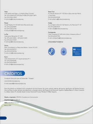 Tarija
Calle Sevilla, entre Ingavi y La Madrid (Plaza Uriondo)
Tel.: (591)(4)6641676 (591)(4)6114208 (591)(4)6112874
Fax: (591)(4)6114018
E-mail: tarija@fundacionautapo.org
Potosí
Av. del Maestro Nº 354. Edif. Santa Rosa, tercer piso
Tel.: (591)(2)6229094
Fax: (591)(2)6122762
E-mail: potosi@fundacionautapo.org
La Paz
Calle Jacinto Benavente Nº 2190
Tel.: (591)(2)2118036 - (591)(2)2112025
Fax: (591)(2)2110539
E-mail: lapaz@fundacionautapo.org
Oruro
Plaza 10 de febrero. La Plata, entre Bolívar y Sucre, Nº 6129
Tel.: (591)(2)5250733
Fax: (591)(2)5250736
E-mail: oruro@fundacionautapo.org
Sucre
Calle Destacamento 317, esquina Jamaica, Nº 1
Tel.: (591)(4)6456482
Fax: (591)(4)6432818
E-mail: sucre@fundacionautapo.org
Santa Cruz
Av. MarceloTerceros Nº 170,Tercer anillo, entre San Martín
y Canal Isuto
Tel: (591)(3)3419528
E-mail: santacruz@fundacionautapo.org
Cobija
Av. LosTajibos, entre Av. 9 de Febrero y Av. Manuripi, Nº 147
Tel: (591)(3)8424619
E-mail: cobija@fundacionautapo.org
Cochabamba
Calle Chuquisaca Nº 649, entre Lanza y Antezana, oficina 4
Tel: (591)(4)4527394
E-mail: cochabamba@fundacionautapo.org
Universidades Fundadoras
Fundación Educación para el Desarrollo - Fautapo
www.fundacionautapo.org
E-mail: autapo@fundacionautapo.org
Este documento es resultado de la compilación de documentos de varios autores, además del aporte significativo de Yolanda Ferreira,
Ana Luz Rivas (a quien siempre recordaremos), y el equipo técnico del Programa de Educación Superior: Soledad Blanco F., Marco Camacho
G., Gladys Claros M., Daniela Dávila H.,Vania Gismondi P., Ivana MéndezV.,WillanVaquera.
Diseño e impresión: CROMA. Consultora en Comunicación
Depósito Legal: 4-1-693-10
ISBN: 978-99954-46-26-0
Bolivia 2009
CRÉDITOS
 