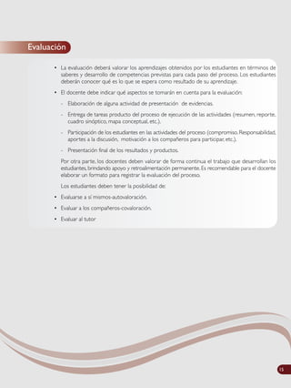 Evaluación
• La evaluación deberá valorar los aprendizajes obtenidos por los estudiantes en términos de
saberes y desarrollo de competencias previstas para cada paso del proceso. Los estudiantes
deberán conocer qué es lo que se espera como resultado de su aprendizaje.
• El docente debe indicar qué aspectos se tomarán en cuenta para la evaluación:
- Elaboración de alguna actividad de presentación de evidencias.
- Entrega de tareas producto del proceso de ejecución de las actividades (resumen, reporte,
cuadro sinóptico, mapa conceptual, etc.).
- Participación de los estudiantes en las actividades del proceso (compromiso. Responsabilidad,
aportes a la discusión, motivación a los compañeros para participar, etc.).
- Presentación final de los resultados y productos.
Por otra parte, los docentes deben valorar de forma continua el trabajo que desarrollan los
estudiantes, brindando apoyo y retroalimentación permanente. Es recomendable para el docente
elaborar un formato para registrar la evaluación del proceso.
Los estudiantes deben tener la posibilidad de:
• Evaluarse a sí mismos-autovaloración.
• Evaluar a los compañeros-covaloración.
• Evaluar al tutor
15
 