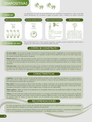 Las diapositivas son cada uno de los elementos que constituyen la presentación y cada una de ellas
podría identificarse con una lámina o página. Se pueden crear y modificar de manera individual.
Para la presentación de un tema a grupos pequeños o grandes, cuando se pretende mostrar texto e
imágenes, las cuales darán la interpretación gráfica del texto.
Un texto legible.- No se trata de emplear únicamente un tamaño de fuente grande. La legibilidad de un texto depende también
del tipo de fuente escogido. El exceso de curvas en una tipografía cumple el mismo papel de las rayas en una cebra: Logran que
los cuerpos (o letras) se difuminen en el espacio.
Palabras claras.-En una valla encontramos muchas veces una o dos frases. El concepto y su explicación lo tenemos en nuestra
mente gracias a que las campañas publicitarias se valen de muchos medios para lograr la recordación de un producto. Nuestra
voz debe ser el canal principal de comunicación con la audiencia, mientras que las diapositivas deben ser un apoyo a la idea
expresada.
Contraste visual.- Usa un color de letra que tenga un buen contraste con el fondo empleado. Recuerda que en muchas ocasiones
no tenemos control del proyector, por lo que el elegante tono fucsia que vemos en nuestra pantalla puede convertirse en un
aburrido rojo. Asi también, los degradados son poco recomendables pues en muchas ocasiones no facilitan la lectura.
¿ CÓMO SE CONSTRUYE ?
Legibilidad.- Para ello deben contener no más de siete palabras por línea y cinco o siete líneas por diapositiva. Un consejo práctico:
debe poderse leer a simple vista. Si no puede leerse así, sin proyector ni lupa, es más que probable que los espectadores del final
de la sala tampoco la puedan leer con proyector.
Buen diseño.- Fondo azul, texto en blanco.Título centrado, en negrita, mayúsculas y de un tamaño doble del texto. Distribución
preferiblemente horizontal. Diseño simple: evite la tentación de querer usar todas las múltiples opciones y colores que le ofrece
el programa informático. Cuidado con ciertas imágenes que, a menudo, son casi indescifrables.
Tablas y gráficos.- Deben ser claros: en las diapositivas es aconsejable, siempre que sea posible, que las tablas no tengan más de
cuatro columnas y siete filas.
Colores.- No abuse del rojo: resulta excesivamente agresivo y no consigue mucha definición. Evite, sobre todo, usarlo combinado
con el verde (por ejemplo como fondo y texto) porque los asistentes daltónicos (entre un 3% y 8% de la población es daltónica)
no leerían nada. Si utiliza el azul de fondo, use el amarillo para resaltar las palabras que le interesen.
CARACTERÍSTICAS
¿Para cuántas personas? ¿Cuánto tiempo toma? ¿Qué material necesito? ¿Para qué sirve?
Una diapositiva sirve para
mostrar en ella un texto o
gráficos referentes a un tema
que sea de interés. y poder
darlo a conocer de manera
práctica que sea entendible.
- Un guión
- Presentación montada
en un computador
- Salón
- Equipo de proyección,
mesa, ecram
Más de
20
Mínimo
45minutos
06
Legibilidad.- Para ello deben contener no más de siete palabras por línea y cinco o siete líneas por diapositiva. Un consejo práctico:
debe poderse leer a simple vista. Si no puede leerse así, sin proyector ni lupa, es más que probable que los espectadores del final
de la sala tampoco la puedan leer con proyector.
Buen diseño.- Fondo azul, texto en blanco.Título centrado, en negrita, mayúsculas y de un tamaño doble del texto. Distribución
preferiblemente horizontal. Diseño simple: evite la tentación de querer usar todas las múltiples opciones y colores que le ofrece
el programa informático. Cuidado con ciertas imágenes que, a menudo, son casi indescifrables.
Tablas y gráficos.- Deben ser claros: en las diapositivas es aconsejable, siempre que sea posible, que las tablas no tengan más de
cuatro columnas y siete filas.
Colores.- No abuse del rojo: resulta excesivamente agresivo y no consigue mucha definición. Evite, sobre todo, usarlo combinado
con el verde (por ejemplo como fondo y texto) porque los asistentes daltónicos (entre un 3% y 8% de la población es daltónica)
no leerían nada. Si utiliza el azul de fondo, use el amarillo para resaltar las palabras que le interesen.
CARACTERÍSTICAS
Legibilidad.- Para ello deben contener no más de siete palabras por línea y cinco o siete líneas por diapositiva. Un consejo práctico:
debe poderse leer a simple vista. Si no puede leerse así, sin proyector ni lupa, es más que probable que los espectadores del final
de la sala tampoco la puedan leer con proyector.
Buen diseño.- Fondo azul, texto en blanco.Título centrado, en negrita, mayúsculas y de un tamaño doble del texto. Distribución
preferiblemente horizontal. Diseño simple: evite la tentación de querer usar todas las múltiples opciones y colores que le ofrece
el programa informático. Cuidado con ciertas imágenes que, a menudo, son casi indescifrables.
Tablas y gráficos.- Deben ser claros: en las diapositivas es aconsejable, siempre que sea posible, que las tablas no tengan más de
cuatro columnas y siete filas.
Colores.- No abuse del rojo: resulta excesivamente agresivo y no consigue mucha definición. Evite, sobre todo, usarlo combinado
con el verde (por ejemplo como fondo y texto) porque los asistentes daltónicos (entre un 3% y 8% de la población es daltónica)
no leerían nada. Si utiliza el azul de fondo, use el amarillo para resaltar las palabras que le interesen.
CARACTERÍSTICAS
06
Legibilidad.- Para ello deben contener no más de siete palabras por línea y cinco o siete líneas por diapositiva. Un consejo práctico:
debe poderse leer a simple vista. Si no puede leerse así, sin proyector ni lupa, es más que probable que los espectadores del final
de la sala tampoco la puedan leer con proyector.
Buen diseño.- Fondo azul, texto en blanco.Título centrado, en negrita, mayúsculas y de un tamaño doble del texto. Distribución
preferiblemente horizontal. Diseño simple: evite la tentación de querer usar todas las múltiples opciones y colores que le ofrece
el programa informático. Cuidado con ciertas imágenes que, a menudo, son casi indescifrables.
Tablas y gráficos.- Deben ser claros: en las diapositivas es aconsejable, siempre que sea posible, que las tablas no tengan más de
cuatro columnas y siete filas.
Colores.- No abuse del rojo: resulta excesivamente agresivo y no consigue mucha definición. Evite, sobre todo, usarlo combinado
con el verde (por ejemplo como fondo y texto) porque los asistentes daltónicos (entre un 3% y 8% de la población es daltónica)
no leerían nada. Si utiliza el azul de fondo, use el amarillo para resaltar las palabras que le interesen.
CARACTERÍSTICAS
06
Legibilidad.- Para ello deben contener no más de siete palabras por línea y cinco o siete líneas por diapositiva. Un consejo práctico:
debe poderse leer a simple vista. Si no puede leerse así, sin proyector ni lupa, es más que probable que los espectadores del final
de la sala tampoco la puedan leer con proyector.
Buen diseño.- Fondo azul, texto en blanco.Título centrado, en negrita, mayúsculas y de un tamaño doble del texto. Distribución
preferiblemente horizontal. Diseño simple: evite la tentación de querer usar todas las múltiples opciones y colores que le ofrece
el programa informático. Cuidado con ciertas imágenes que, a menudo, son casi indescifrables.
Tablas y gráficos.- Deben ser claros: en las diapositivas es aconsejable, siempre que sea posible, que las tablas no tengan más de
cuatro columnas y siete filas.
Colores.- No abuse del rojo: resulta excesivamente agresivo y no consigue mucha definición. Evite, sobre todo, usarlo combinado
con el verde (por ejemplo como fondo y texto) porque los asistentes daltónicos (entre un 3% y 8% de la población es daltónica)
no leerían nada. Si utiliza el azul de fondo, use el amarillo para resaltar las palabras que le interesen.
CARACTERÍSTICAS
Legibilidad.- Para ello deben contener no más de siete palabras por línea y cinco o siete líneas por diapositiva. Un consejo práctico:
debe poderse leer a simple vista. Si no puede leerse así, sin proyector ni lupa, es más que probable que los espectadores del final
de la sala tampoco la puedan leer con proyector.
Buen diseño.- Fondo azul, texto en blanco.Título centrado, en negrita, mayúsculas y de un tamaño doble del texto. Distribución
preferiblemente horizontal. Diseño simple: evite la tentación de querer usar todas las múltiples opciones y colores que le ofrece
el programa informático. Cuidado con ciertas imágenes que, a menudo, son casi indescifrables.
Tablas y gráficos.- Deben ser claros: en las diapositivas es aconsejable, siempre que sea posible, que las tablas no tengan más de
cuatro columnas y siete filas.
Colores.- No abuse del rojo: resulta excesivamente agresivo y no consigue mucha definición. Evite, sobre todo, usarlo combinado
con el verde (por ejemplo como fondo y texto) porque los asistentes daltónicos (entre un 3% y 8% de la población es daltónica)
no leerían nada. Si utiliza el azul de fondo, use el amarillo para resaltar las palabras que le interesen.
CARACTERÍSTICAS
06
Legibilidad.- Para ello deben contener no más de siete palabras por línea y cinco o siete líneas por diapositiva. Un consejo práctico:
debe poderse leer a simple vista. Si no puede leerse así, sin proyector ni lupa, es más que probable que los espectadores del final
de la sala tampoco la puedan leer con proyector.
Buen diseño.- Fondo azul, texto en blanco.Título centrado, en negrita, mayúsculas y de un tamaño doble del texto. Distribución
preferiblemente horizontal. Diseño simple: evite la tentación de querer usar todas las múltiples opciones y colores que le ofrece
el programa informático. Cuidado con ciertas imágenes que, a menudo, son casi indescifrables.
Tablas y gráficos.- Deben ser claros: en las diapositivas es aconsejable, siempre que sea posible, que las tablas no tengan más de
cuatro columnas y siete filas.
Colores.- No abuse del rojo: resulta excesivamente agresivo y no consigue mucha definición. Evite, sobre todo, usarlo combinado
con el verde (por ejemplo como fondo y texto) porque los asistentes daltónicos (entre un 3% y 8% de la población es daltónica)
no leerían nada. Si utiliza el azul de fondo, use el amarillo para resaltar las palabras que le interesen.
CARACTERÍSTICAS
¿Qué es?
¿Cuándo se usa?
DIAPOSITIVAS
El número de diapositivas varía en función del contenido de la presentación, pero en general, podemos decir que es aconsejable
que cada diapositiva contenga una única idea o elemento de información.
Dedicar suficiente tiempo a la presentación ¡Siempre toma más de lo pensado! Hacer revisiones y correcciones constantemente.
Si se ve mal , probablemente está mal. Practicar la presentación , y ser flexible mientras se presenta.
RECOMENDACIONES
 