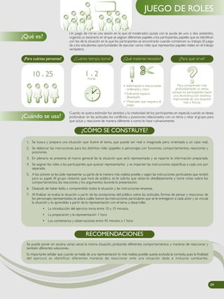 Un juego de rol es una sesión en la que el moderador, quizás con la ayuda de uno o dos asistentes,
organiza un escenario en el que se asignan diferentes papeles a los participantes, papeles que se identifican
con los de la situación en la que los participantes se encontrarán cuando comiencen su trabajo. El juego
da a los estudiantes oportunidades de ejecutar varios roles que representan papeles reales en el trabajo
verdadero.
Cuando se quiera estimular los sentidos y la creatividad de los participantes; en especial, cuando se desea
profundizar en las actitudes, los conflictos y posiciones relacionados con un tema y retar al grupo para
que actúe y reaccione de manera diferente a como lo hace rutinariamente.
¿Qué es?
¿Cuándo se usa?
JUEGO DE ROLES
1. Se busca y prepara una situación que ilustre el tema, que puede ser real o imaginada pero orientada a un caso real.
2. Se elaboran las instrucciones para los distintos roles (papeles o personajes con funciones, comportamientos, reacciones y
posiciones.
3. En plenaria se presenta el marco general de la situación que será representada y se reparte la información preparada.
4. Se asignan los roles a los participantes que quieran representarlos y se imparten las instrucciones específicas a cada uno por
separado.
5. A los actores se les pide representar su parte de la manera más realista posible y según las instrucciones particulares que recibió
para su papel. Al grupo restante, que hará de público, se le solicita que observe detalladamente y tome notas sobre los
comportamientos, las reacciones y los argumentos durante la presentación.
6. Después de haber leído y comprendido todos la situación y las instrucciones empieza.
7. Al finalizar se evalúa la situación a partir de las anotaciones del público sobre las actitudes, formas de pensar y reaccionar de
los personajes representados; se aclara cuáles fueron las instrucciones particulares que se le entregaron a cada actor y se vincula
la situación y lo aprendido a partir de la representación con el tema a desarrollar.
• La introducción del ejercicio toma entre 10 y 15 minutos,
• La preparación y la representación 1 hora
• Los comentarios y observaciones entre 45 minutos a 1 hora
¿CÓMO SE CONSTRUYE?
Para comprender más
profundamente un tema,
porque los participantes hacen
una reconstrucción escénica
improvisada de una situación
real o ficticia.
• Información e instrucciones
ordenada y clara
• Suficiente espacio
despejado
• Materiales que requiera el
juego.
¿Para cuántas personas? ¿Cuánto tiempo toma? ¿Qué material necesito? ¿Para qué sirve?
1 a 2horas
10 a 25
09090909
Se puede poner en escena varias veces la misma situación, probando diferentes comportamientos y maneras de reaccionar y
también diferentes soluciones.
Es importante señalar que cuando se habla de una representación lo más realista posible queda excluida la comedia, pues la finalidad
del ejercicio es identificar diferentes maneras de reaccionar ante una situación dada e inclusive cambiarlas.
RECOMENDACIONES
 