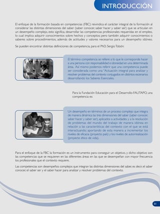 INTRODUCCIÓN
Para la Fundación Educación para el Desarrollo-FAUTAPO, una
competencia es:
Para el enfoque de la FBC la formación es un instrumento para conseguir un objetivo, y dicho objetivo son
las competencias que se requieren en las diferentes áreas en las que se desempeñan con mayor frecuencia
los profesionales que el contexto requiere.
Las competencias son desempeños complejos que integran las distintas dimensiones del saber, es decir, el saber
conocer, el saber ser y el saber hacer para analizar y resolver problemas del contexto.
El enfoque de la formación basada en competencias (FBC) reivindica el carácter integral de la formación al
considerar las distintas dimensiones del saber (saber conocer, saber hacer y saber ser) que se articulan en
un desempeño complejo, esto significa, desarrollar las competencias profesionales requeridas en el empleo,
lo cual implica adquirir conocimientos sobre hechos y conceptos; pero también adquirir conocimientos o
saberes sobre procedimientos, además de actitudes y valores necesarios para un desempeño idóneo.
Se pueden encontrar distintas definiciones de competencia, para el PhD. SergioTobón:
Un desempeño en términos de un proceso complejo que integra
de manera dinámica las tres dimensiones del saber (saber conocer,
saber hacer y saber ser), aplicados a actividades y a la resolución
de problemas del mundo del trabajo de manera idónea en
relación a las características del contexto con el que se está
interactuando; aportando de esta manera a incrementar los
niveles de eficacia (proyecto país) y los niveles de autorrealización
(proyecto ético de vida).
El término competencia se refiere a lo que le corresponde hacer
a una persona con responsabilidad e idoneidad en una determinada
área. Así mismo podemos referir que una competencia puede
ser considerada como una “Actuación integral para analizar y
resolver problemas del contexto conjugados en distintos escenarios
desarrollando los Saberes Esenciales.
01
 