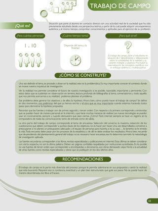 Situación que pone al alumno en contacto directo con una actividad real de la sociedad que ha sido
previamente estudiada desde una perspectiva teórica, a partir de la cual puede adquirir una experiencia
auténtica y, al mismo tiempo, comprobar conocimientos y aptitudes para el ejercicio de su profesión.
¿Qué es?
TRABAJO DE CAMPO
Una vez definido el tema, se procede a observar la realidad, esto es la problemática. Es muy importante conocer el contexto donde
se mueve nuestra inquietud de investigación.
Ver la realidad nos permite considerar el futuro de nuestra investigación, si es posible, razonable, importante y pertinente. Con
estos datos que se sustentan en observación en terreno, lectura profunda de bibliografías al tema, conversatorios y todo aquello
que nos permita acercarnos a su realidad, podemos plantear el problema.
Ese problema debe generar los objetivos y de ellos la hipótesis. Ahora bien, cómo puedo hacer el trabajo de campo? Se define
en dos momentos, uno preliminar del que ya hemos escrito y el otro que es muy importante cuando estamos haciendo todos
pasos para demostrar la hipótesis propuesta.
Recordar que las fuentes a trabajar son de primer, segundo y tercer orden. Con respecto a la primera corresponde a entrevistas
que se pueden hacer de manera personal, en la internet y que tiene muchas maneras de realizar. Las nuevas tecnologías se pueden
usar sin inconveniente, siempre y cuando demuestre que sean ciertas. ¿Cómo? Fácil, internet siempre se hace un registro en la
computadora de todas las comunicaciones tanto de entrada como de salida.
La otra parte del trabajo de campo corresponde al tema de encuestas. Selección del universo, la muestra, redacción de los
cuestionarios que deben corresponder a puntos claves de los objetivos, no es hacer por hacer. Una vez desarrollados comience a
preocuparse si no planeó un presupuesto adecuado y el equipo de personas para hacerla, si es su caso . . . lo lamento se le enredo
la vida.Toda encuesta debe pasar por los procesos de la estadística y de allí se debe analizar los resultados. Ahora bien, recuerde
que de-pendiendo del planteamiento general del trabajo no es necesario hacer encuestas, eso lo determina tam-bién la metodología
de investigación aplicada.
Las fuentes secundarias corresponden a los libros, revistas especializadas y publicaciones en internet. Estas últimas se deben considerar
con cierta sospecha, no son la última palabra. Deben ser páginas confiables respaldadas por instituciones acreditadas. En lo posible
no use fuentes de tercer orden que corresponden a enciclopedias o diccionarios, son obras demasiado viejas frente a la actualidad
de otras fuentes como revistas especializadas y obras que se publiquen en los dos últimos años.
¿CÓMO SE CONSTRUYE?
¿Para qué sirve?
El trabajo de campo pone al estudiante en
situación de ir descubriendo y reflexionando
sobre la complejidad de la realidad y su
carácter múltiple y subjetivo. Promueve la
internalización de conceptos científicos con
un enfoque sistémico y multidisciplinar.
¿Cuánto tiempo toma?
Depende del tema y la
finalidad
¿Para cuántas personas?
1 a 10
El trabajo de campo es la parte más divertida del proceso porque le permite adentrarse en sus propuestas y sentir la realidad
que esta buscando. Requiere eso si, constancia, exactitud y un plan bien estructurado que guíe sus pasos. No se puede hacer de
manera desordenada, eso lleva al fracaso.
RECOMENDACIONES
23
 