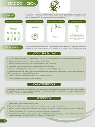 Es un término compuesto en el cual "cognición" significa conocer y se relaciona con aprender y "meta"
hace referencia a la capacidad de conocer conscientemente; es decir, de saber lo que sé, de explicar
cómo lo aprendí e incluso de saber cómo puedo seguir aprendiendo.
El docentes puede utilizarlo en cualquier momento del proceso de enseñanza y aprendizaje. El estudiante
lo utilizará de manera autónoma, durante la resolución de un problema o al enfrentarse a una tarea.
¿Qué es?
¿Cuándo se usa?
METACOGNICIÓN
¿Para cuántas personas? ¿Cuánto tiempo toma? ¿Qué material necesito? ¿Para qué sirve?
Este conjunto de
procedimientos permite
autocontrolar el proceso de
aprendizaje. “Aprender a
aprender”
Ninguno
Indefinido
Al inicio el docente promueve en los estudiantes y luego los estudiantes de forma autónoma reflexionana en referencia a:
1. Estar concientes de cuándo se enfrentan a una tarea de aprendizaje.
2. Seleccionar las mejores estrategias que conocen para hacer frente a dicha tarea.
3. Autoevaluar el proceso de construcción de aprendizaje que han efectuado y
4. Evaluar los resultados para tener clara noción de qué y cuánto es lo que falta por adquirir.
Para realizar esta reflexión se puede hacer uso de distintas estrategias denominadas “metacognitivas”, es decir que promuevan la
reflexión sobre lo hecho y lo aprendido. Por ejemplo:
• Realizar un repaso sobre los temas abordados y las actividades realizadas
• Realizar preguntas que generen y orienten la reflexión
¿CÓMO SE REALIZA?
Las estrategias metacognitivas son procedimientos que desarrollamos sistemática y conscientemente para influir en las actividades
de procesamiento de información como buscar y evaluar información, almacenarla en nuestra memoria y recuperarla para resolver
problemas y autoregular nuestro aprendizaje.
CARACTERÍSTICAS
BENEFICIOS
1. Dirigen nuestra atención hacia información clave.
2. Estimulan la codificación, vinculando la información nueva con la que ya estaba en la memoria.
3. Ayudan a construir esquemas mentales que organizan y explican la información que se está procesando
4. Favorecen la vinculación de informaciones provenientes de distintas áreas o disciplinas.
5. Nos permiten conocer las acciones y situaciones que nos facilitan el aprendizaje para que podamos repetir esas acciones o
crear las condiciones y situaciones óptimas para aprender bajo nuestro estilo.
Personal o
Grupal
26
 