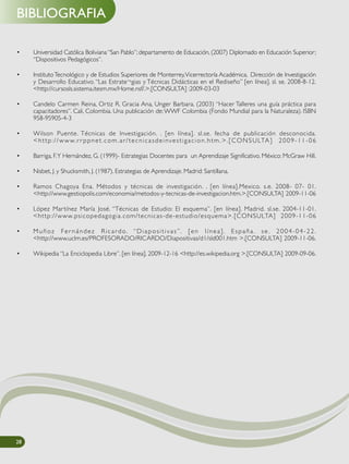 BIBLIOGRAFIA
28
• Universidad Católica Boliviana“San Pablo”; departamento de Educación, (2007) Diplomado en Educación Superior;
“Dispositivos Pedagógicos”.
• InstitutoTecnológico y de Estudios Superiores de Monterrey,Vicerrectoría Académica, Dirección de Investigación
y Desarrollo Educativo. “Las Estrate¬gias y Técnicas Didácticas en el Rediseño” [en línea]. sl. se. 2008-8-12.
<http://cursosls.sistema.itesm.mx/Home.nsf/.>.[CONSULTA] :2009-03-03
• Candelo Carmen Reina, Ortiz R. Gracia Ana, Unger Barbara. (2003) “Hacer Talleres una guía práctica para
capacitadores”. Cali, Colombia. Una publicación de:WWF Colombia (Fondo Mundial para la Naturaleza). ISBN
958-95905-4-3
• Wilson Puente. Técnicas de Investigación. . [en línea]. sl.se. fecha de publicación desconocida.
<http://www.r r ppnet.com.ar/tecnicasdeinvestigacion.htm.>.[CONSULTA] 2009-11-06
• Barriga, F.Y Hernández, G. (1999)- Estrategias Docentes para un Aprendizaje Significativo. México: McGraw Hill.
• Nisbet, J. y Shucksmith, J. (1987). Estrategias de Aprendizaje. Madrid: Santillana.
• Ramos Chagoya Ena. Métodos y técnicas de investigación. . [en línea].Mexico. s.e. 2008- 07- 01.
<http://www.gestiopolis.com/economia/metodos-y-tecnicas-de-investigacion.htm.>.[CONSULTA] 2009-11-06
• López Martínez María José. “Técnicas de Estudio: El esquema”. [en línea]. Madrid. sl.se. 2004-11-01.
<http://www.psicopedagogia.com/tecnicas-de-estudio/esquema>.[CONSULTA] 2009-11-06
• Muñoz Fer nández Ricardo. “Diapositivas”. [en línea]. España. se . 2004-04-22.
<http://www.uclm.es/PROFESORADO/RICARDO/Diapositivas/d1/sld001.htm >.[CONSULTA] 2009-11-06.
• Wikipedia “La Enciclopedia Libre”. [en línea]. 2009-12-16 <http://es.wikipedia.org >.[CONSULTA] 2009-09-06.
 