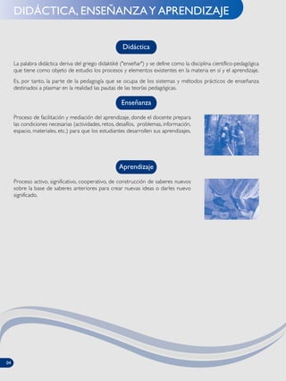 DIDÁCTICA, ENSEÑANZAY APRENDIZAJE
La palabra didáctica deriva del griego didaktikè ("enseñar") y se define como la disciplina científico-pedagógica
que tiene como objeto de estudio los procesos y elementos existentes en la materia en sí y el aprendizaje.
Es, por tanto, la parte de la pedagogía que se ocupa de los sistemas y métodos prácticos de enseñanza
destinados a plasmar en la realidad las pautas de las teorías pedagógicas.
Didáctica
Enseñanza
Proceso de facilitación y mediación del aprendizaje, donde el docente prepara
las condiciones necesarias (actividades, retos, desafíos, problemas, información,
espacio, materiales, etc.) para que los estudiantes desarrollen sus aprendizajes.
Aprendizaje
Proceso activo, significativo, cooperativo, de construcción de saberes nuevos
sobre la base de saberes anteriores para crear nuevas ideas o darles nuevo
significado.
04
 