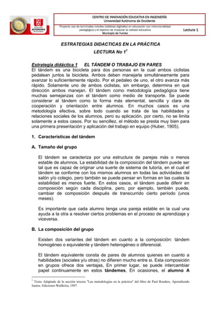 CENTRO DE INNOVACIÓN EDUCATIVA EN INGENIERÍA
Universidad Autónoma de Occidente
Proyecto uso de terminales móviles (tabletas digitales) en educación con intencionalidad
pedagógica y el objetivo de impactar la calidad educativa
Municipio de Yumbo
Lectura 1
ESTRATEGIAS DIDACTICAS EN LA PRÁCTICA
LECTURA No 11
Estrategia didáctica 1 EL TÁNDEM O TRABAJO EN PARES
El tándem es una bicicleta para dos personas en la cual ambos ciclistas
pedalean juntos la bicicleta. Ambos deben manejarla simultáneamente para
avanzar lo suficientemente rápido. Por el pedaleo de uno, el otro avanza más
rápido. Solamente uno de ambos ciclistas, sin embargo, determina en qué
dirección ambos manejan. El tándem como metodología pedagógica tiene
muchas semejanzas con el tándem como medio de transporte. Se puede
considerar al tándem como la forma más elemental, sencilla y clara de
cooperación y orientación entre alumnos. En muchos casos es una
metodología efectiva, sobre todo cuando se trata de las habilidades y
relaciones sociales de los alumnos, pero su aplicación, por cierto, no se limita
solamente a estos casos. Por su sencillez, el método se presta muy bien para
una primera presentación y aplicación del trabajo en equipo (Huber, 1905).
1. Características del tándem
A. Tamaño del grupo
El tándem se caracteriza por una estructura de parejas más o menos
estable de alumnos. La estabilidad de la composición del tándem puede ser
tal que es capaz de originar una suerte de sistema de tutoría, en el cual el
tándem se conforme con los mismos alumnos en todas las actividades del
salón y/o colegio, pero también se puede pensar en formas en las cuales la
estabilidad es menos fuerte. En estos casos, el tándem puede diferir en
composición según cada disciplina, pero, por ejemplo, también puede,
cambiar de composición después de transcurrido cierto período (unos
meses).
Es importante que cada alumno tenga una pareja estable en la cual una
ayuda a la otra a resolver ciertos problemas en el proceso de aprendizaje y
viceversa.
B. La composición del grupo
Existen dos variantes del tándem en cuanto a la composición: tándem
homogéneo o equivalente y tándem heterogéneo o diferencial.
El tándem equivalente consta de pares de alumnos quienes en cuanto a
habilidades (sociales y/u otras) no difieren mucho entre si. Esta composición
en grupos ofrece dos ventajas, En primer lugar, se puede intercambiar
papel continuamente en estos tándemes, En ocasiones, el alumno A
1
Texto Adaptado de la sección tercera "Las metodologías en la práctica" del libro de Paul Roeders, Aprendiendo
Juntos. Ediciones Wallkiria, 1997.
 