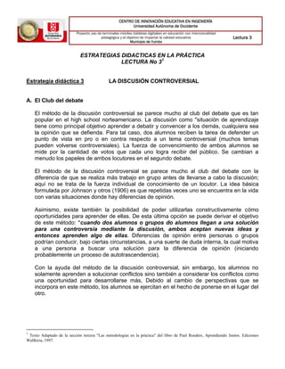 CENTRO DE INNOVACIÓN EDUCATIVA EN INGENIERÍA
Universidad Autónoma de Occidente
Proyecto uso de terminales móviles (tabletas digitales) en educación con intencionalidad
pedagógica y el objetivo de impactar la calidad educativa
Municipio de Yumbo
Lectura 3
ESTRATEGIAS DIDACTICAS EN LA PRÁCTICA
LECTURA No 31
Estrategia didáctica 3 LA DISCUSIÓN CONTROVERSIAL
A. El Club del debate
El método de la discusión controversial se parece mucho al club del debate que es tan
popular en el high school norteamericano. La discusión como "situación de aprendizaje
tiene como principal objetivo aprender a debatir y convencer a los demás, cualquiera sea
la opinión que se defienda. Para tal caso, dos alumnos reciben la tarea de defender un
punto de vista en pro o en contra respecto a un tema controversial (muchos temas
pueden volverse controversiales). La fuerza de convencimiento de ambos alumnos se
mide por la cantidad de votos que cada uno logra recibir del público. Se cambian a
menudo los papeles de ambos locutores en el segundo debate.
El método de la discusión controversial se parece mucho al club del debate con la
diferencia de que se realiza más trabajo en grupo antes de llevarse a cabo la discusión;
aquí no se trata de la fuerza individual de conocimiento de un locutor. La idea básica
formulada por Johnson y otros (1906) es que repetidas veces uno se encuentra en la vida
con varias situaciones donde hay diferencias de opinión.
Asimismo, existe también la posibilidad de poder utilizarlas constructivamente cómo
oportunidades para aprender de ellas. De esta última opción se puede derivar el objetivo
de este método: *cuando dos alumnos o grupos do alumnos llegan a una solución
para una controversia mediante la discusión, ambos aceptan nuevas ideas y
entonces aprenden algo de ellas. Diferencias de opinión entre personas o grupos
podrían conducir, bajo ciertas circunstancias, a una suerte de duda interna, la cual motiva
a una persona a buscar una solución para la diferencia de opinión (iniciando
probablemente un proceso de autotrascendencia).
Con la ayuda del método de la discusión controversial, sin embargo, los alumnos no
solamente aprenden a solucionar conflictos sino también a considerar los conflictos como
una oportunidad para desarrollarse más, Debido al cambio de perspectivas que se
incorpora en este método, los alumnos se ejercitan en el hecho de ponerse en el lugar del
otro.
1
Texto Adaptado de la sección tercera "Las metodologías en la práctica" del libro de Paul Roeders, Aprendiendo Juntos. Ediciones
Wallkiria, 1997.
 