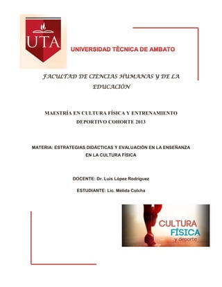 FACULTAD DE CIENCIAS HUMANAS Y DE LA
EDUCACIÓN
MAESTRÍA EN CULTURA FÍSICA Y ENTRENAMIENTO
DEPORTIVO COHORTE 2013
MATERIA: ESTRATEGIAS DIDÁCTICAS Y EVALUACIÓN EN LA ENSEÑANZA
EN LA CULTURA FÍSICA
DOCENTE: Dr. Luis López Rodríguez
ESTUDIANTE: Lic. Mélida Colcha
 