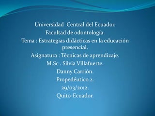 Universidad Central del Ecuador.
          Facultad de odontología.
Tema : Estrategias didácticas en la educación
                 presencial.
   Asignatura : Técnicas de aprendizaje.
          M.Sc . Silvia Villafuerte.
              Danny Carrión.
              Propedéutico 2.
                 29/03/2012.
              Quito-Ecuador.
 