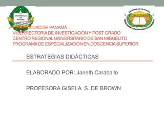 UNIVERSIDAD DE PANAMÁ
VICERRECTORIA DE INVESTIGACIÓN Y POST GRADO
CENTRO REGIONAL UNIVERSITARIO DE SAN MIGUELITO
PROGRAMA DE ESPECIALIZACIÓN EN DOSCENCIA SUPERIOR

     ESTRATEGIAS DIDÀCTICAS

     ELABORADO POR: Janeth Caraballo

     PROFESORA GISELA S. DE BROWN
 