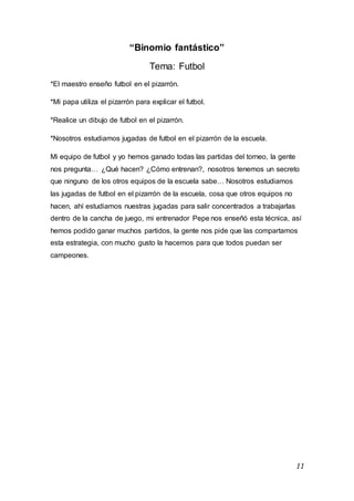 11
“Binomio fantástico”
Tema: Futbol
*El maestro enseño futbol en el pizarrón.
*Mi papa utiliza el pizarrón para explicar el futbol.
*Realice un dibujo de futbol en el pizarrón.
*Nosotros estudiamos jugadas de futbol en el pizarrón de la escuela.
Mi equipo de futbol y yo hemos ganado todas las partidas del torneo, la gente
nos pregunta… ¿Qué hacen? ¿Cómo entrenan?, nosotros tenemos un secreto
que ninguno de los otros equipos de la escuela sabe… Nosotros estudiamos
las jugadas de futbol en el pizarrón de la escuela, cosa que otros equipos no
hacen, ahí estudiamos nuestras jugadas para salir concentrados a trabajarlas
dentro de la cancha de juego, mi entrenador Pepe nos enseñó esta técnica, así
hemos podido ganar muchos partidos, la gente nos pide que las compartamos
esta estrategia, con mucho gusto la hacemos para que todos puedan ser
campeones.
 