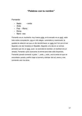 12
“Palabras con tu nombre”
Fernando
- Nado - onda
- Arde
- Feo - Reno
- Dona
- Nerd - era
Fernando es un muchacho muy buena onda, en la escuela es un nerd, sabe
todo sobre computación, era un niño alegre, carismático y enamorado, le
gustaba la natación así que un día decidió hacer un nado de 2 km por el mar
llegando a la isla Venados en Mazatlán, llegando a la isla vio un animal,
pensaba que era un reno, pues se acercaba la navidad, en realidad era un
venado, Fernando quiso acercarse al animal pero éste salió disparado,
Fernando parado comenzó a gritar, “ ¡ arde ¡ ¡ arde ¡ era la arena en que se
encontraba parado, prefirió dejar al animal y disfrutar del sol, arena y mar,
comiendo una rica dona.
 