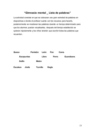 13
“Gimnasio mental _ Lista de palabras”
La actividad consiste en que se colocaran una gran variedad de palabras en
diapositivas o donde el profesor cuente con los recursos para hacerlo,
posteriormente se mostraran las palabras durante un tiempo determinado para
que los alumnos puedan visualizarlas, después del tiempo establecido se
quitaran rápidamente y los niños tendrán que escribir todas las palabras que
recuerden.
Queso Pantalón León Pan Cama
Sacapuntas Libro Perro Guanábana
Delfín Melón
Escalera Jirafa Tornillo Regla
 