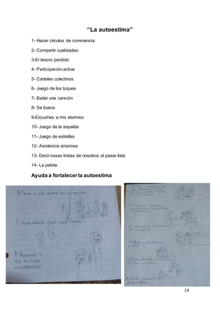 14
“La autoestima”
1- Hacer círculos de convivencia
2- Compartir cualidades
3-El tesoro perdido
4- Participación activa
5- Carteles colectivos
6- Juego de los toques
7- Bailar una canción
8- Se busca
9-Escuchas a mis alumnos
10- Juego de la espalda
11- Juego de estrellas
12- Asistencia amorosa
13- Decir cosas lindas de nosotros al pasar lista
14- La pelota
Ayuda a fortalecerla autoestima
 