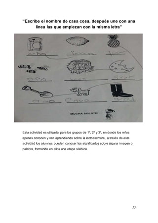15
“Escribe el nombre de casa cosa, después une con una
línea las que empiezan con la misma letra”
Esta actividad es utilizada para los grupos de 1º, 2º y 3º, en donde los niños
apenas conocen y van aprendiendo sobre la lectoescritura, a través de esta
actividad los alumnos pueden conocer los significados sobre alguna imagen o
palabra, formando en ellos una etapa silábica.
 