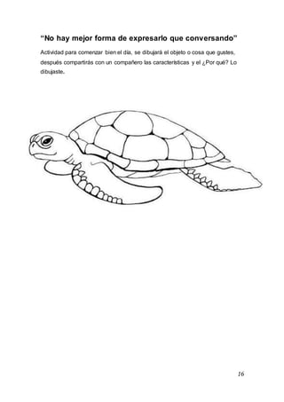16
“No hay mejor forma de expresarlo que conversando”
Actividad para comenzar bien el día, se dibujará el objeto o cosa que gustes,
después compartirás con un compañero las características y el ¿Por qué? Lo
dibujaste.
 