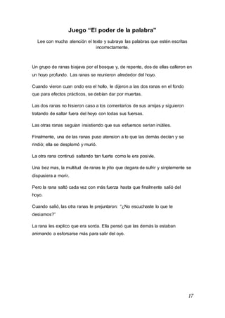 17
Juego “El poder de la palabra”
Lee con mucha atención el texto y subraya las palabras que estén escritas
incorrectamente.
Un grupo de ranas biajava por el bosque y, de repente, dos de ellas calleron en
un hoyo profundo. Las ranas se reunieron alrededor del hoyo.
Cuando vieron cuan ondo era el hollo, le dijeron a las dos ranas en el fondo
que para efectos prácticos, se debían dar por muertas.
Las dos ranas no hisieron caso a los comentarios de sus amijas y siguieron
tratando de saltar fuera del hoyo con todas sus fuersas.
Las otras ranas seguían insistiendo que sus esfuersos serian inútiles.
Finalmente, una de las ranas puso atension a lo que las demás decían y se
rindió; ella se desplomó y murió.
La otra rana continuó saltando tan fuerte como le era posivle.
Una bez mas, la multitud de ranas le jrito que degara de sufrir y sinplemente se
dispusiera a morir.
Pero la rana saltó cada vez con más fuerza hasta que finalmente salió del
hoyo.
Cuando salió, las otra ranas le prejuntaron: “¿No escuchaste lo que te
desiamos?”
La rana les explico que era sorda. Ella pensó que las demás la estaban
animando a esforsarse más para salir del oyo.
 