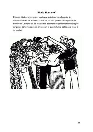 18
“Nudo Humano”
Esta actividad es importante y una buena estrategia para fomentar la
comunicación en los alumnos, puede ser utilizada para todos los grados de
educación. La mente de los estudiantes desarrolla su pensamiento estratégico
surgiendo como resultado un proceso en el que el alumno aplica para llegar a
su objetivo.
 