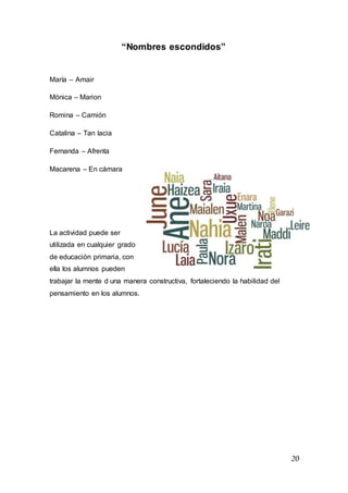 20
“Nombres escondidos”
María – Amair
Mónica – Marion
Romina – Camión
Catalina – Tan lacia
Fernanda – Afrenta
Macarena – En cámara
La actividad puede ser
utilizada en cualquier grado
de educación primaria, con
ella los alumnos pueden
trabajar la mente d una manera constructiva, fortaleciendo la habilidad del
pensamiento en los alumnos.
 