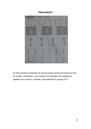22
“Abecedario”
En esta actividad el estudiante de primaria puede practicar de manera la clara
las vocales y abecedario, como también una estrategia seria trabajar las
palabras de su nombre, o iníciales, especialmente en el grupo de 1º.
 