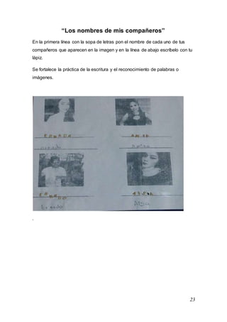 23
“Los nombres de mis compañeros”
En la primera línea con la sopa de letras pon el nombre de cada uno de tus
compañeros que aparecen en la imagen y en la línea de abajo escríbelo con tu
lápiz.
Se fortalece la práctica de la escritura y el reconocimiento de palabras o
imágenes.
.
 
