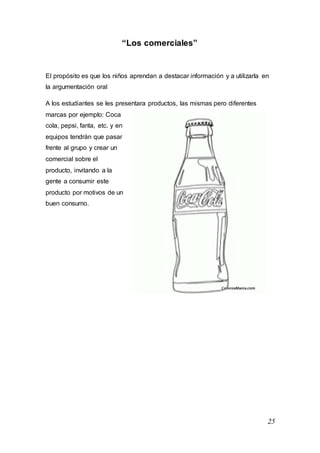 25
“Los comerciales”
El propósito es que los niños aprendan a destacar información y a utilizarla en
la argumentación oral
A los estudiantes se les presentara productos, las mismas pero diferentes
marcas por ejemplo: Coca
cola, pepsi, fanta, etc. y en
equipos tendrán que pasar
frente al grupo y crear un
comercial sobre el
producto, invitando a la
gente a consumir este
producto por motivos de un
buen consumo.
 