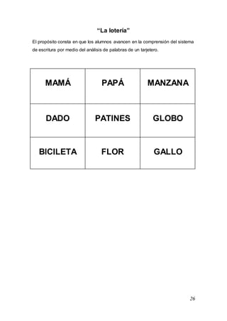 26
“La lotería”
El propósito consta en que los alumnos avancen en la comprensión del sistema
de escritura por medio del análisis de palabras de un tarjetero.
MAMÁ PAPÁ MANZANA
DADO PATINES GLOBO
BICILETA FLOR GALLO
 