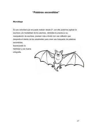 27
“Palabras escondidas”
Murciélago
Es una actividad que se puede realizar desde 2º, con ella podemos agilizar la
escritura y la mentalidad de los alumnos, dándoles la practica a su
manipulación de escritura, piensan más a fondo con una reflexión que
despierta el interés de los estudiantes para crear una búsqueda de palabras
escondidas,
favoreciendo la
habilidad y una buena
ortografía.
 