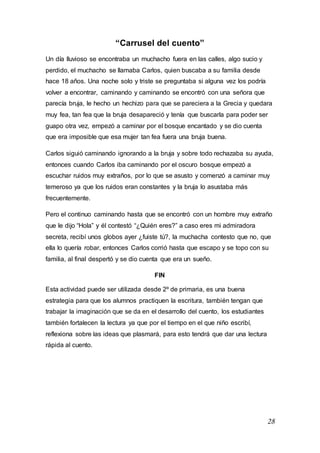 28
“Carrusel del cuento”
Un día lluvioso se encontraba un muchacho fuera en las calles, algo sucio y
perdido, el muchacho se llamaba Carlos, quien buscaba a su familia desde
hace 18 años. Una noche solo y triste se preguntaba si alguna vez los podría
volver a encontrar, caminando y caminando se encontró con una señora que
parecía bruja, le hecho un hechizo para que se pareciera a la Grecia y quedara
muy fea, tan fea que la bruja desapareció y tenía que buscarla para poder ser
guapo otra vez, empezó a caminar por el bosque encantado y se dio cuenta
que era imposible que esa mujer tan fea fuera una bruja buena.
Carlos siguió caminando ignorando a la bruja y sobre todo rechazaba su ayuda,
entonces cuando Carlos iba caminando por el oscuro bosque empezó a
escuchar ruidos muy extraños, por lo que se asusto y comenzó a caminar muy
temeroso ya que los ruidos eran constantes y la bruja lo asustaba más
frecuentemente.
Pero el continuo caminando hasta que se encontró con un hombre muy extraño
que le dijo “Hola” y él contestó “¿Quién eres?” a caso eres mi admiradora
secreta, recibí unos globos ayer ¿fuiste tú?, la muchacha contesto que no, que
ella lo quería robar, entonces Carlos corrió hasta que escapo y se topo con su
familia, al final despertó y se dio cuenta que era un sueño.
FIN
Esta actividad puede ser utilizada desde 2º de primaria, es una buena
estrategia para que los alumnos practiquen la escritura, también tengan que
trabajar la imaginación que se da en el desarrollo del cuento, los estudiantes
también fortalecen la lectura ya que por el tiempo en el que niño escribí,
reflexiona sobre las ideas que plasmará, para esto tendrá que dar una lectura
rápida al cuento.
 