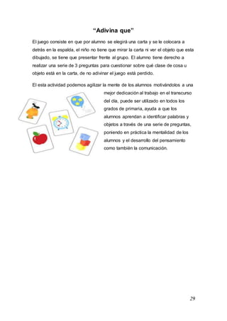 29
“Adivina que”
El juego consiste en que por alumno se elegirá una carta y se le colocara a
detrás en la espalda, el niño no tiene que mirar la carta ni ver el objeto que esta
dibujado, se tiene que presentar frente al grupo. El alumno tiene derecho a
realizar una serie de 3 preguntas para cuestionar sobre qué clase de cosa u
objeto está en la carta, de no adivinar el juego está perdido.
El esta actividad podemos agilizar la mente de los alumnos motivándolos a una
mejor dedicación al trabajo en el transcurso
del día, puede ser utilizado en todos los
grados de primaria, ayuda a que los
alumnos aprendan a identificar palabras y
objetos a través de una serie de preguntas,
poniendo en práctica la mentalidad de los
alumnos y el desarrollo del pensamiento
como también la comunicación.
 