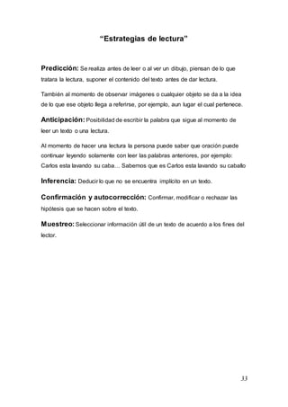 33
“Estrategias de lectura”
Predicción: Se realiza antes de leer o al ver un dibujo, piensan de lo que
tratara la lectura, suponer el contenido del texto antes de dar lectura.
También al momento de observar imágenes o cualquier objeto se da a la idea
de lo que ese objeto llega a referirse, por ejemplo, aun lugar el cual pertenece.
Anticipación: Posibilidad de escribir la palabra que sigue al momento de
leer un texto o una lectura.
Al momento de hacer una lectura la persona puede saber que oración puede
continuar leyendo solamente con leer las palabras anteriores, por ejemplo:
Carlos esta lavando su caba… Sabemos que es Carlos esta lavando su caballo
Inferencia: Deducir lo que no se encuentra implícito en un texto.
Confirmación y autocorrección: Confirmar, modificar o rechazar las
hipótesis que se hacen sobre el texto.
Muestreo: Seleccionar información útil de un texto de acuerdo a los fines del
lector.
 