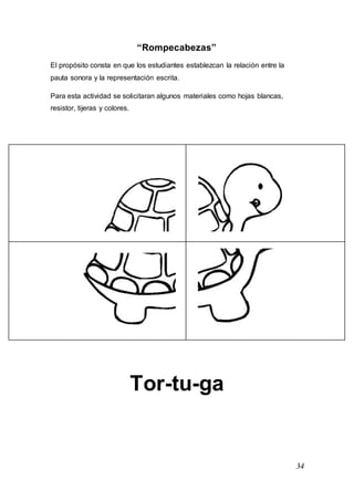 34
“Rompecabezas”
El propósito consta en que los estudiantes establezcan la relación entre la
pauta sonora y la representación escrita.
Para esta actividad se solicitaran algunos materiales como hojas blancas,
resistor, tijeras y colores.
Tor-tu-ga
 