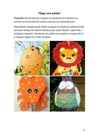 35
“Hago una piñata”
Propósito: Que los alumnos conozcan la importancia de la claridad y la
precisión en la comunicación escrita y avance en su desarrollo lector.
Dependiendo el grado escolar donde se aplique la actividad la profesora tendrá
que hacer entrega del material didáctico como: papel. Resistor, papel china, 1
recipiente y estambre. Para formar una piñata de un payaso en equipos de 5 o
6, después colgarla en el salón de clases.
 