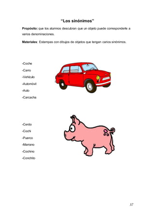 37
“Los sinónimos”
Propósito: que los alumnos descubran que un objeto puede corresponderle a
varios denominaciones.
Materiales: Estampas con dibujos de objetos que tengan carios sinónimos.
-Coche
-Carro
-Vehículo
-Automóvil
-Auto
-Carcacha
-Cerdo
-Cochi
-Puerco
-Marrano
-Cochino
-Conchito
 