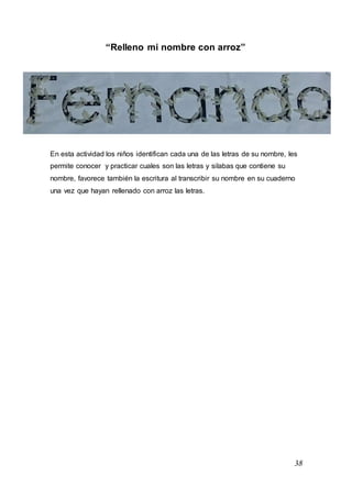 38
“Relleno mi nombre con arroz”
En esta actividad los niños identifican cada una de las letras de su nombre, les
permite conocer y practicar cuales son las letras y silabas que contiene su
nombre, favorece también la escritura al transcribir su nombre en su cuaderno
una vez que hayan rellenado con arroz las letras.
 