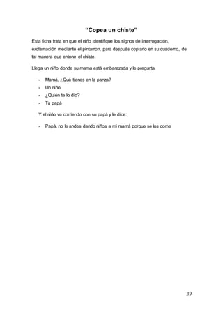 39
“Copea un chiste”
Esta ficha trata en que el niño identifique los signos de interrogación,
exclamación mediante el pintarron, para después copiarlo en su cuaderno, de
tal manera que entone el chiste.
Llega un niño donde su mama está embarazada y le pregunta
- Mamá, ¿Qué tienes en la panza?
- Un niño
- ¿Quién te lo dio?
- Tu papá
Y el niño va corriendo con su papá y le dice:
- Papá, no le andes dando niños a mi mamá porque se los come
 