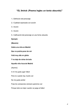 4
“EL limirck (Poema ingles un tonto absurdo)”
1.- Definición del personaje
2.- Cualidad expresada con acción
3.- Acción
4.- Acción
5.- Calificación del personaje en una forma absurda
Ejemplo:
(Maestra)
Había una niña en Madrid
Que no podría parar de reír
Voló muy alto en globo
Y no dejo de reírse de todo
Aquella niña ñoca de Madrid
(Alumno)
A mí me gusta jugar futbol
Pero no cuando hay mucho sol
No me gusta perder
Pues los campeones siempre queremos ser
Porque todo es mejor cuando se juega al futbol
 