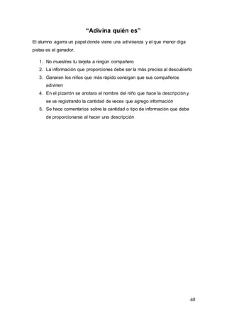 40
“Adivina quién es”
El alumno agarra un papel donde viene una adivinanza y el que menor diga
pistas es el ganador.
1. No muestres tu tarjeta a ningún compañero
2. La información que proporciones debe ser la más precisa al descubierto
3. Ganaran los niños que más rápido consigan que sus compañeros
adivinen
4. En el pizarrón se anotara el nombre del niño que hace la descripción y
se va registrando la cantidad de veces que agrego información
5. Se hace comentarios sobre la cantidad o tipo de información que debe
de proporcionarse al hacer una descripción
 