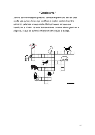 41
“Crucigrama”
Se trata de escribir algunas palabras, pero solo lo puede una letra en cada
casilla. Los alumnos tienen que identificar al objeto y escribir el nombre
colocando cada letra en cada casilla. De igual manera se busca que
identifiquen el número de letras. Posteriormente contestar el crucigrama es el
propósito, es que los alumnos diferencien entre dibujos el dialogo.
 